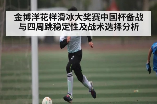 金博洋花样滑冰大奖赛中国杯备战与四周跳稳定性及战术选择分析