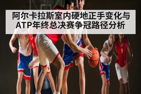 阿尔卡拉斯室内硬地正手变化与ATP年终总决赛争冠路径分析